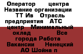 Оператор Call-центра › Название организации ­ ТТ-Ив › Отрасль предприятия ­ АТС, call-центр › Минимальный оклад ­ 30 000 - Все города Работа » Вакансии   . Ненецкий АО,Шойна п.